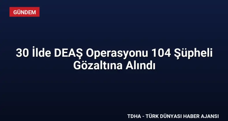 30 İlde DEAŞ Operasyonu 104 Şüpheli Gözaltına Alındı
