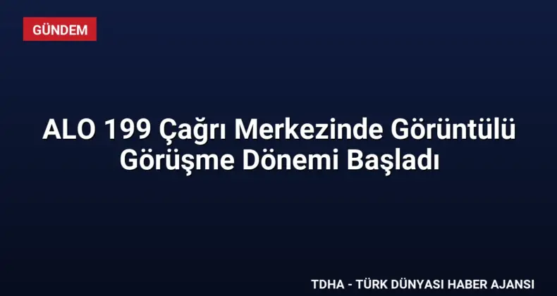 ALO 199 Çağrı Merkezinde Görüntülü Görüşme Dönemi Başladı