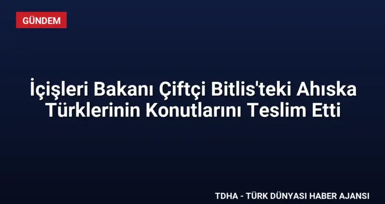 İçişleri Bakanı Çiftçi Bitlis’teki Ahıska Türklerinin Konutlarını Teslim Etti