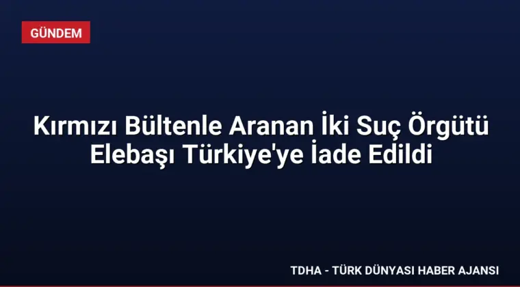Kırmızı Bültenle Aranan İki Suç Örgütü Elebaşı Türkiye’ye İade Edildi