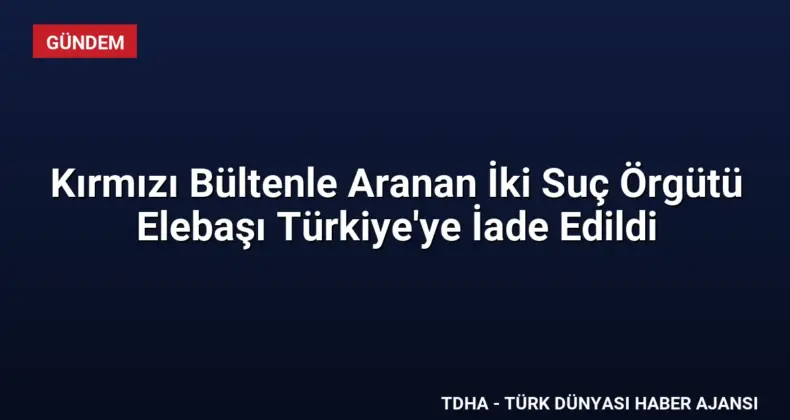 Kırmızı Bültenle Aranan İki Suç Örgütü Elebaşı Türkiye’ye İade Edildi