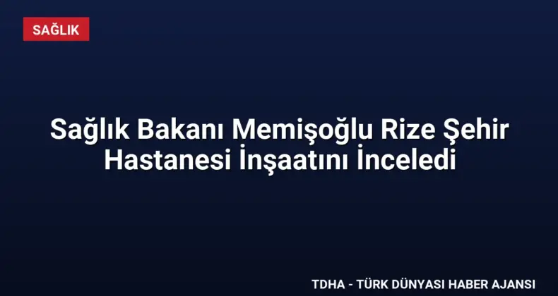 Sağlık Bakanı Memişoğlu Rize Şehir Hastanesi İnşaatını İnceledi