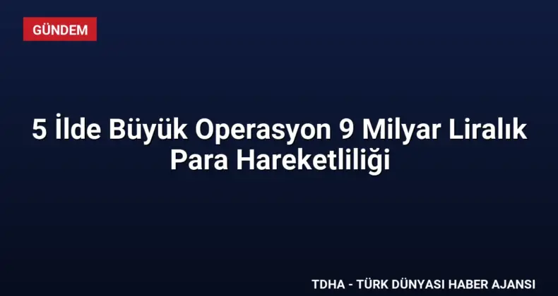 5 İlde Büyük Operasyon 9 Milyar Liralık Para Hareketliliği