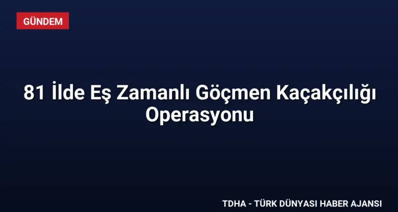 81 İlde Eş Zamanlı Göçmen Kaçakçılığı Operasyonu