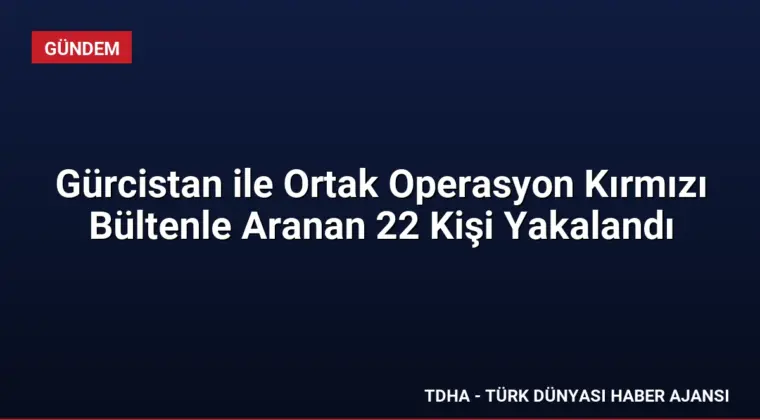 Gürcistan ile Ortak Operasyon Kırmızı Bültenle Aranan 22 Kişi Yakalandı
