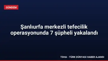Şanlıurfa merkezli tefecilik operasyonunda 7 şüpheli yakalandı
