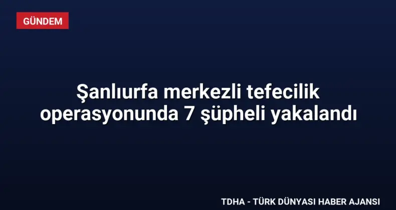 Şanlıurfa merkezli tefecilik operasyonunda 7 şüpheli yakalandı
