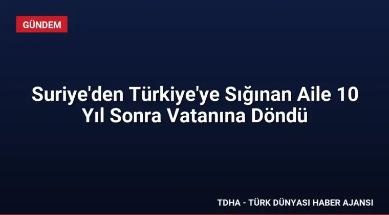 Suriye’den Türkiye’ye Sığınan Aile 10 Yıl Sonra Vatanına Döndü