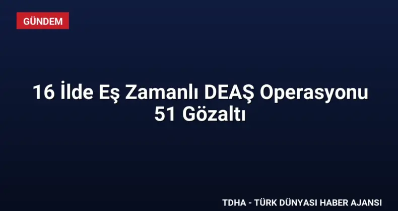 16 İlde Eş Zamanlı DEAŞ Operasyonu 51 Gözaltı