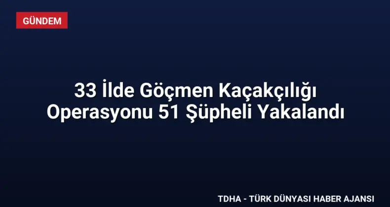 33 İlde Göçmen Kaçakçılığı Operasyonu 51 Şüpheli Yakalandı