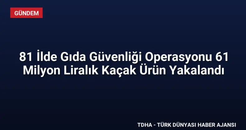 81 İlde Gıda Güvenliği Operasyonu 61 Milyon Liralık Kaçak Ürün Yakalandı