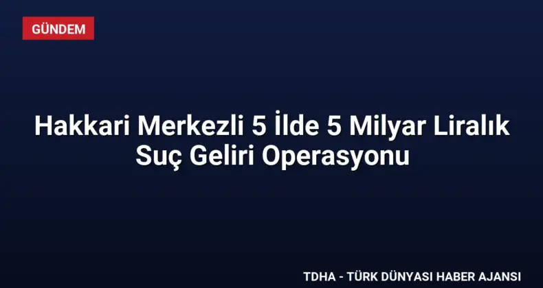 Hakkari Merkezli 5 İlde 5 Milyar Liralık Suç Geliri Operasyonu